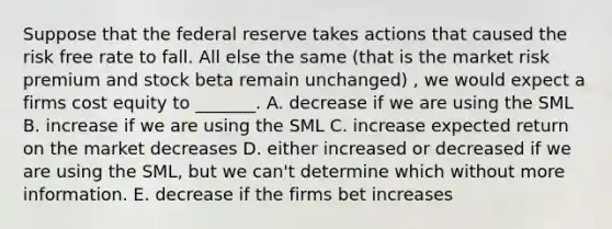 Suppose that the federal reserve takes actions that caused the risk free rate to fall. All else the same (that is the market risk premium and stock beta remain unchanged) , we would expect a firms cost equity to _______. A. decrease if we are using the SML B. increase if we are using the SML C. increase expected return on the market decreases D. either increased or decreased if we are using the SML, but we can't determine which without more information. E. decrease if the firms bet increases