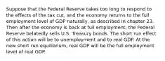 Suppose that the Federal Reserve takes too long to respond to the effects of the tax cut, and the economy returns to the full employment level of GDP naturally, as described in chapter 23. Then after the economy is back at full employment, the Federal Reserve belatedly sells U.S. Treasury bonds. The short run effect of this action will be to unemployment and to real GDP. At the new short run equilibrium, real GDP will be the full employment level of real GDP.