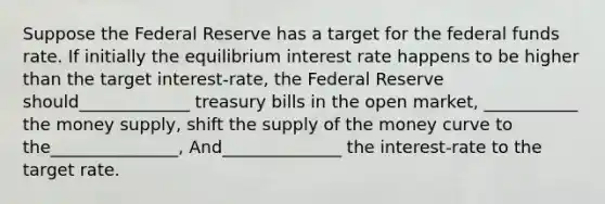 Suppose the Federal Reserve has a target for the federal funds rate. If initially the equilibrium interest rate happens to be higher than the target interest-rate, the Federal Reserve should_____________ treasury bills in the open market, ___________ the money supply, shift the supply of the money curve to the_______________, And______________ the interest-rate to the target rate.