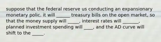 suppose that the federal reserve us conducting an expansionary monetary polic. it will ______ treasury bills on the open market, so that the money supply will _____, interest rates will _______, planned investment spending will ____, and the AD curve will shift to the _____.