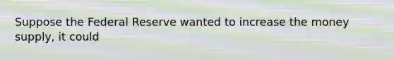 Suppose the Federal Reserve wanted to increase the money supply, it could