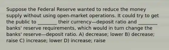 Suppose the Federal Reserve wanted to reduce the money supply without using open-market operations. It could try to get the public to ________ their currency—deposit ratio and ________ banks' reserve requirements, which would in turn change the banks' reserve—deposit ratio. A) decrease; lower B) decrease; raise C) increase; lower D) increase; raise