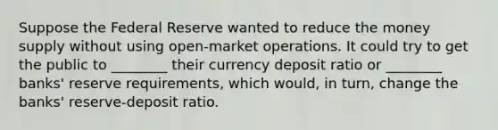 Suppose the Federal Reserve wanted to reduce the money supply without using open-market operations. It could try to get the public to ________ their currency deposit ratio or ________ banks' reserve requirements, which would, in turn, change the banks' reserve-deposit ratio.