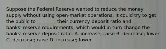 Suppose the Federal Reserve wanted to reduce the money supply without using​ open-market operations. It could try to get the public to​ ________ their​ currency-deposit ratio and​ ________ banks' reserve​ requirements, which would in turn change the​ banks' reserve-deposit ratio. A. increase; raise B. decrease; lower C. decrease; raise D. increase; lower