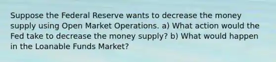 Suppose the Federal Reserve wants to decrease the money supply using Open Market Operations. a) What action would the Fed take to decrease the money supply? b) What would happen in the Loanable Funds Market?