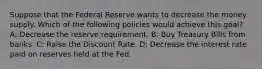 Suppose that the Federal Reserve wants to decrease the money supply. Which of the following policies would achieve this goal? A: Decrease the reserve requirement. B: Buy Treasury Bills from banks. C: Raise the Discount Rate. D: Decrease the interest rate paid on reserves held at the Fed.