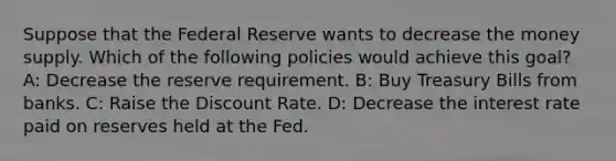 Suppose that the Federal Reserve wants to decrease the money supply. Which of the following policies would achieve this goal? A: Decrease the reserve requirement. B: Buy Treasury Bills from banks. C: Raise the Discount Rate. D: Decrease the interest rate paid on reserves held at the Fed.