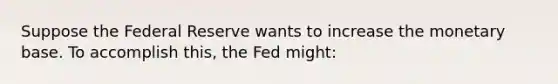 Suppose the Federal Reserve wants to increase the monetary base. To accomplish this, the Fed might: