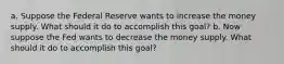 a. Suppose the Federal Reserve wants to increase the money supply. What should it do to accomplish this goal? b. Now suppose the Fed wants to decrease the money supply. What should it do to accomplish this goal?