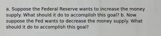 a. Suppose the Federal Reserve wants to increase the money supply. What should it do to accomplish this goal? b. Now suppose the Fed wants to decrease the money supply. What should it do to accomplish this goal?