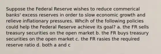 Suppose the Federal Reserve wishes to reduce commerical banks' excess reserves in order to slow economic growth and relieve inflationary pressures. Whcih of the following policies could help the Federal Reserve achieve its goal? a. the FR sells treasury securities on the open market b. the FR buys treasury securities on the open market c. the FR rasies the required reserve ratio d. both a and c