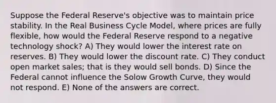 Suppose the Federal Reserve's objective was to maintain price stability. In the Real Business Cycle Model, where prices are fully flexible, how would the Federal Reserve respond to a negative technology shock? A) They would lower the interest rate on reserves. B) They would lower the discount rate. C) They conduct open market sales; that is they would sell bonds. D) Since the Federal cannot influence the Solow Growth Curve, they would not respond. E) None of the answers are correct.