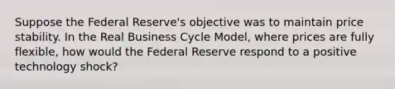 Suppose the Federal Reserve's objective was to maintain price stability. In the Real Business Cycle Model, where prices are fully flexible, how would the Federal Reserve respond to a positive technology shock?