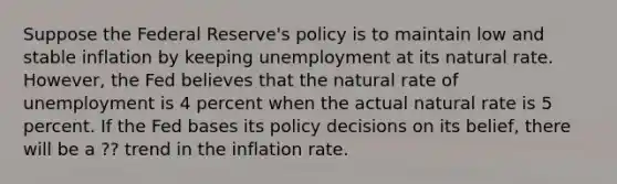 Suppose the Federal Reserve's policy is to maintain low and stable inflation by keeping unemployment at its natural rate. However, the Fed believes that the natural rate of unemployment is 4 percent when the actual natural rate is 5 percent. If the Fed bases its policy decisions on its belief, there will be a ?? trend in the inflation rate.