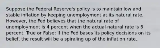 Suppose the Federal Reserve's policy is to maintain low and stable inflation by keeping unemployment at its natural rate. However, the Fed believes that the natural rate of unemployment is 4 percent when the actual natural rate is 5 percent. True or False: If the Fed bases its policy decisions on its belief, the result will be a spiraling up of the inflation rate.