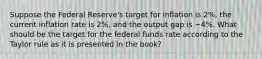 Suppose the Federal Reserve's target for inflation is 2%, the current inflation rate is 2%, and the output gap is −4%. What should be the target for the federal funds rate according to the Taylor rule as it is presented in the book?