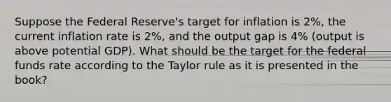 Suppose the Federal Reserve's target for inflation is 2%, the current inflation rate is 2%, and the output gap is 4% (output is above potential GDP). What should be the target for the federal funds rate according to the Taylor rule as it is presented in the book?