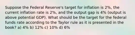 Suppose the Federal Reserve's target for inflation is 2%, the current inflation rate is 2%, and the output gap is 4% (output is above potential GDP). What should be the target for the federal funds rate according to the Taylor rule as it is presented in the book? a) 4% b) 12% c) 10% d) 6%