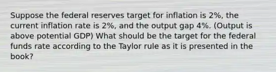 Suppose the federal reserves target for inflation is 2%, the current inflation rate is 2%, and the output gap 4%. (Output is above potential GDP) What should be the target for the federal funds rate according to the Taylor rule as it is presented in the book?