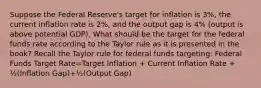 Suppose the Federal Reserve's target for inflation is 3%, the current inflation rate is 2%, and the output gap is 4% (output is above potential GDP). What should be the target for the federal funds rate according to the Taylor rule as it is presented in the book? Recall the Taylor rule for federal funds targeting: Federal Funds Target Rate=Target Inflation + Current Inflation Rate + ½(Inflation Gap)+½(Output Gap)