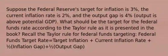 Suppose the Federal Reserve's target for inflation is 3%, the current inflation rate is 2%, and the output gap is 4% (output is above potential GDP). What should be the target for the federal funds rate according to the Taylor rule as it is presented in the book? Recall the Taylor rule for federal funds targeting: Federal Funds Target Rate=Target Inflation + Current Inflation Rate + ½(Inflation Gap)+½(Output Gap)