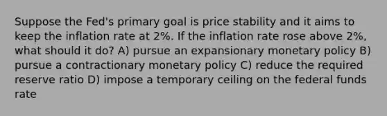 Suppose the Fed's primary goal is price stability and it aims to keep the inflation rate at 2%. If the inflation rate rose above 2%, what should it do? A) pursue an expansionary <a href='https://www.questionai.com/knowledge/kEE0G7Llsx-monetary-policy' class='anchor-knowledge'>monetary policy</a> B) pursue a contractionary monetary policy C) reduce the required reserve ratio D) impose a temporary ceiling on the federal funds rate