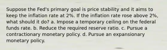 Suppose the Fed's primary goal is price stability and it aims to keep the inflation rate at 2%. If the inflation rate rose above 2%, what should it do? a. Impose a temporary ceiling on the federal funds rate. b. Reduce the required reserve ratio. c. Pursue a contractionary monetary policy. d. Pursue an expansionary monetary policy.