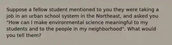 Suppose a fellow student mentioned to you they were taking a job in an urban school system in the Northeast, and asked you "How can I make environmental science meaningful to my students and to the people in my neighborhood". What would you tell them?