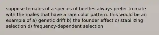 suppose females of a species of beetles always prefer to mate with the males that have a rare color pattern. this would be an example of a) genetic drift b) the founder effect c) stabilizing selection d) frequency-dependent selection