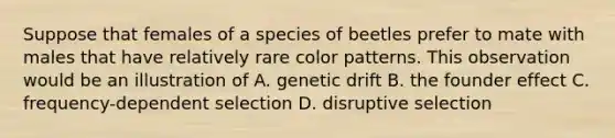 Suppose that females of a species of beetles prefer to mate with males that have relatively rare color patterns. This observation would be an illustration of A. genetic drift B. the founder effect C. frequency-dependent selection D. disruptive selection