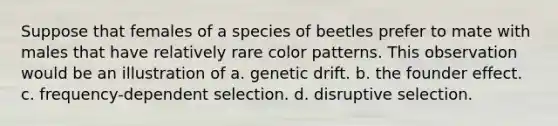 Suppose that females of a species of beetles prefer to mate with males that have relatively rare color patterns. This observation would be an illustration of a. genetic drift. b. the founder effect. c. frequency-dependent selection. d. disruptive selection.