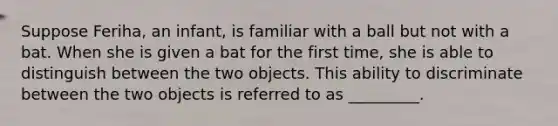 Suppose Feriha, an infant, is familiar with a ball but not with a bat. When she is given a bat for the first time, she is able to distinguish between the two objects. This ability to discriminate between the two objects is referred to as _________.