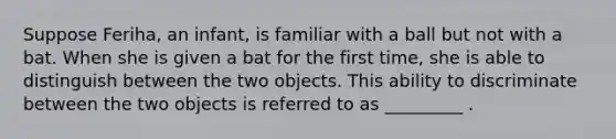 Suppose Feriha, an infant, is familiar with a ball but not with a bat. When she is given a bat for the first time, she is able to distinguish between the two objects. This ability to discriminate between the two objects is referred to as _________ .