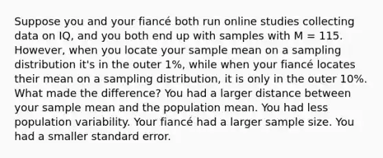 Suppose you and your fiancé both run online studies collecting data on IQ, and you both end up with samples with M = 115. However, when you locate your sample mean on a sampling distribution it's in the outer 1%, while when your fiancé locates their mean on a sampling distribution, it is only in the outer 10%. What made the difference? You had a larger distance between your sample mean and the population mean. You had less population variability. Your fiancé had a larger sample size. You had a smaller standard error.