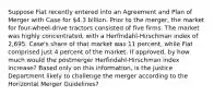 Suppose Fiat recently entered into an Agreement and Plan of Merger with Case for 4.3 billion. Prior to the merger, the market for four-wheel-drive tractors consisted of five firms. The market was highly concentrated, with a Herfindahl-Hirschman index of 2,695. Case's share of that market was 11 percent, while Fiat comprised just 4 percent of the market. If approved, by how much would the postmerger Herfindahl-Hirschman index increase? Based only on this information, is the Justice Department likely to challenge the merger according to the Horizontal Merger Guidelines?