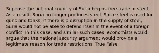 Suppose the fictional country of Suria begins free trade in steel. As a result, Suria no longer produces steel. Since steel is used for guns and tanks, if there is a disruption in the supply of steel, Suria would not be able to defend itself in the event of a foreign conflict. In this case, and similar such cases, economists would argue that the national security argument would provide a legitimate reason for trade restrictions. True False