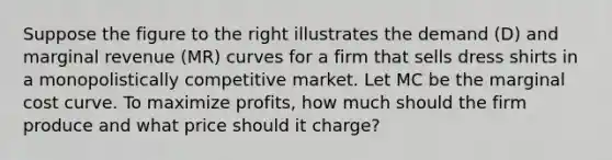 Suppose the figure to the right illustrates the demand ​(D​) and marginal revenue ​(MR​) curves for a firm that sells dress shirts in a monopolistically competitive market. Let MC be the marginal cost curve. To maximize​ profits, how much should the firm produce and what price should it​ charge?