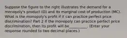 Suppose the figure to the right illustrates the demand for a​ monopoly's product​ (D) and its marginal cost of production​ (MC). What is the​ monopoly's profit if it can practice perfect price​ discrimination? Part 2 If the monopoly can practice perfect price​ discrimination, then its profit will be__________. ​(Enter your response rounded to two decimal​ places.)