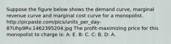 Suppose the figure below shows the demand curve, marginal revenue curve and marginal cost curve for a monopolist. http://picpaste.com/pics/units_per_day-87Uhp9Rv.1462395204.jpg The profit-maximizing price for this monopolist to charge is: A: E. B: C. C: B. D: A.