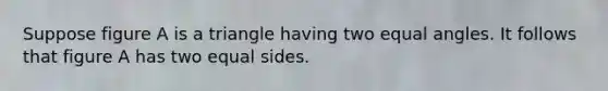 Suppose figure A is a triangle having two equal angles. It follows that figure A has two equal sides.