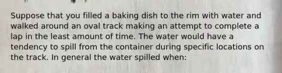 Suppose that you filled a baking dish to the rim with water and walked around an oval track making an attempt to complete a lap in the least amount of time. The water would have a tendency to spill from the container during specific locations on the track. In general the water spilled when: