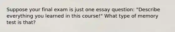 Suppose your final exam is just one essay question: "Describe everything you learned in this course!" What type of memory test is that?