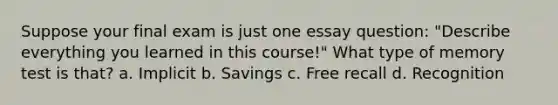 Suppose your final exam is just one essay question: "Describe everything you learned in this course!" What type of memory test is that? a. Implicit b. Savings c. Free recall d. Recognition