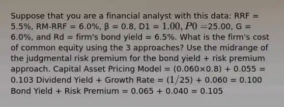 Suppose that you are a financial analyst with this data: RRF = 5.5%, RM-RRF = 6.0%, β = 0.8, D1 = 1.00, P0 =25.00, G = 6.0%, and Rd = firm's bond yield = 6.5%. What is the firm's cost of common equity using the 3 approaches? Use the midrange of the judgmental risk premium for the bond yield + risk premium approach. Capital Asset Pricing Model = (0.060×0.8) + 0.055 = 0.103 Dividend Yield + Growth Rate = (1 /25) + 0.060 = 0.100 Bond Yield + Risk Premium = 0.065 + 0.040 = 0.105