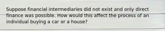 Suppose financial intermediaries did not exist and only direct finance was possible. How would this affect the process of an individual buying a car or a​ house?