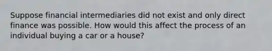 Suppose financial intermediaries did not exist and only direct finance was possible. How would this affect the process of an individual buying a car or a house?