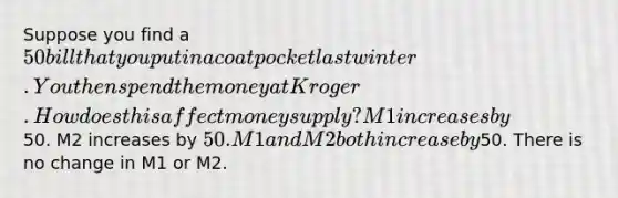 Suppose you find a 50 bill that you put in a coat pocket last winter. You then spend the money at Kroger. How does this affect money supply? M1 increases by50. M2 increases by 50. M1 and M2 both increase by50. There is no change in M1 or M2.