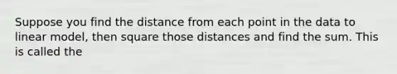 Suppose you find the distance from each point in the data to linear model, then square those distances and find the sum. This is called the