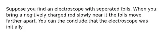 Suppose you find an electroscope with seperated foils. When you bring a negitively charged rod slowly near it the foils move farther apart. You can the conclude that the electroscope was initially