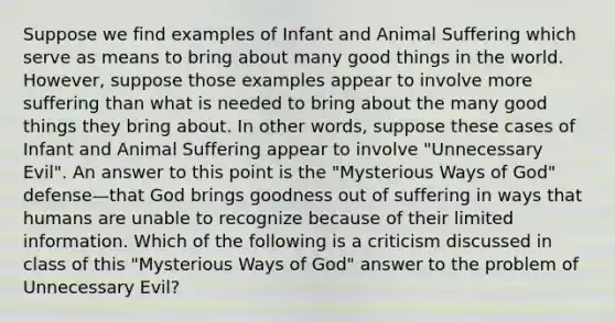 Suppose we find examples of Infant and Animal Suffering which serve as means to bring about many good things in the world. However, suppose those examples appear to involve more suffering than what is needed to bring about the many good things they bring about. In other words, suppose these cases of Infant and Animal Suffering appear to involve "Unnecessary Evil". An answer to this point is the "Mysterious Ways of God" defense—that God brings goodness out of suffering in ways that humans are unable to recognize because of their limited information. Which of the following is a criticism discussed in class of this "Mysterious Ways of God" answer to the problem of Unnecessary Evil?